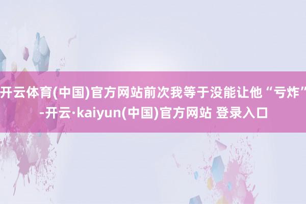 开云体育(中国)官方网站前次我等于没能让他“亏炸”-开云·kaiyun(中国)官方网站 登录入口 开云体育(中国)官方网站前次我等于没能让他“亏炸”-开云·kaiyun(中国)官方网站 登录入口