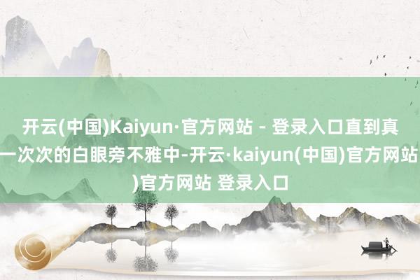 开云(中国)Kaiyun·官方网站 - 登录入口直到真相浮现在一次次的白眼旁不雅中-开云·kaiyun(中国)官方网站 登录入口