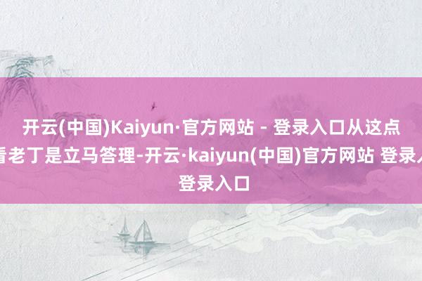 开云(中国)Kaiyun·官方网站 - 登录入口从这点上看老丁是立马答理-开云·kaiyun(中国)官方网站 登录入口