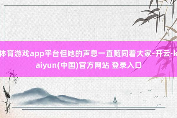 体育游戏app平台但她的声息一直随同着大家-开云·kaiyun(中国)官方网站 登录入口