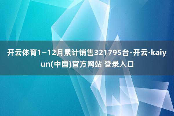 开云体育1—12月累计销售321795台-开云·kaiyun(中国)官方网站 登录入口