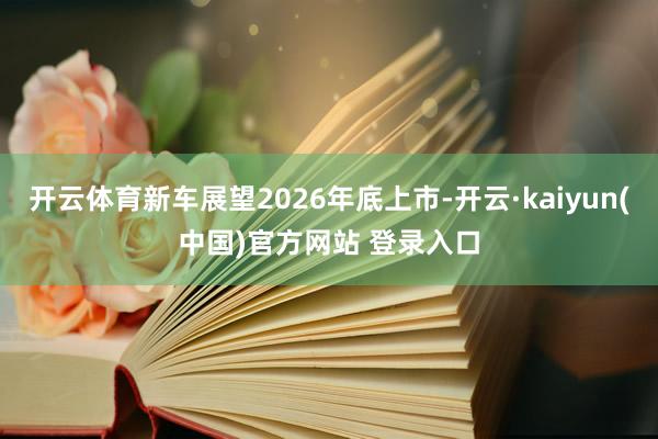 开云体育新车展望2026年底上市-开云·kaiyun(中国)官方网站 登录入口