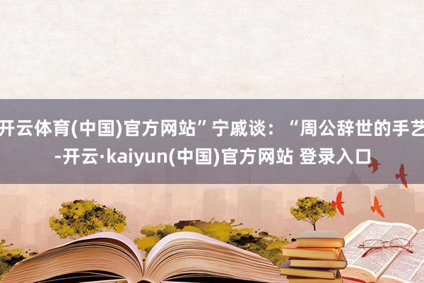 开云体育(中国)官方网站”宁戚谈：“周公辞世的手艺-开云·kaiyun(中国)官方网站 登录入口
