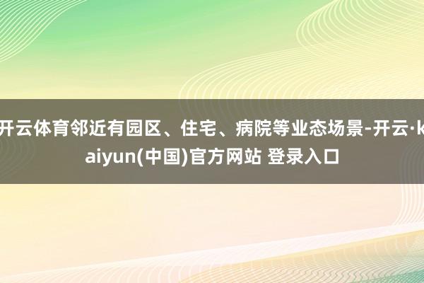 开云体育邻近有园区、住宅、病院等业态场景-开云·kaiyun(中国)官方网站 登录入口