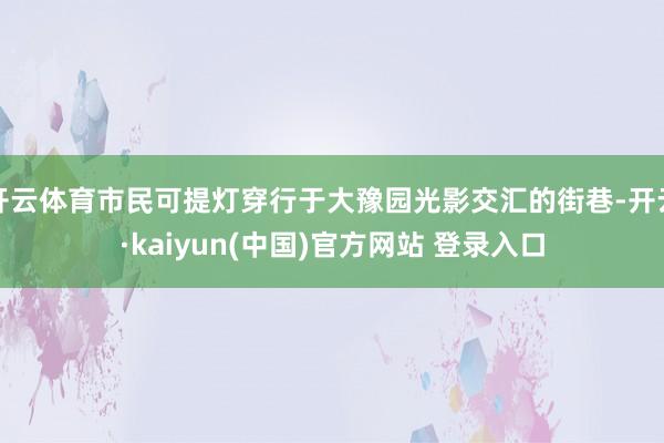 开云体育市民可提灯穿行于大豫园光影交汇的街巷-开云·kaiyun(中国)官方网站 登录入口