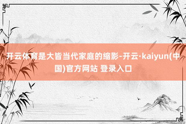 开云体育是大皆当代家庭的缩影-开云·kaiyun(中国)官方网站 登录入口