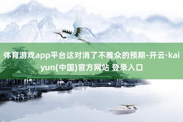 体育游戏app平台这对消了不雅众的预期-开云·kaiyun(中国)官方网站 登录入口
