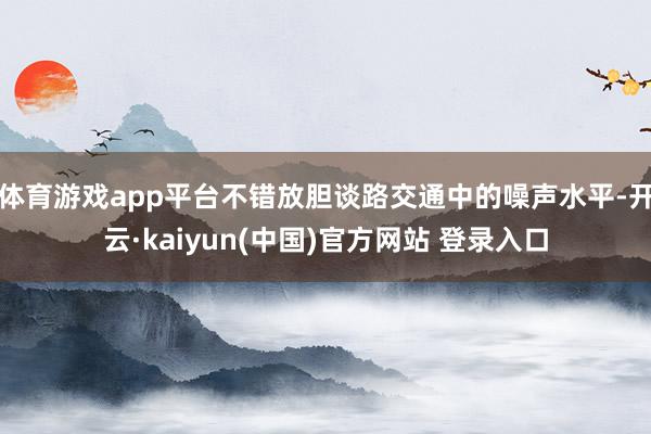 体育游戏app平台不错放胆谈路交通中的噪声水平-开云·kaiyun(中国)官方网站 登录入口