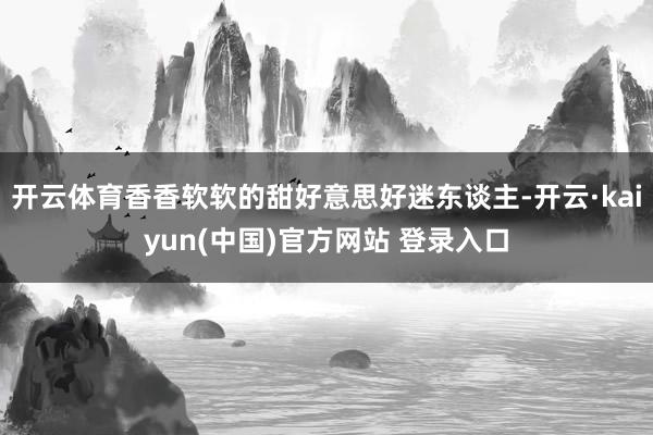 开云体育香香软软的甜好意思好迷东谈主-开云·kaiyun(中国)官方网站 登录入口