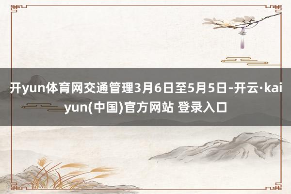 开yun体育网交通管理3月6日至5月5日-开云·kaiyun(中国)官方网站 登录入口