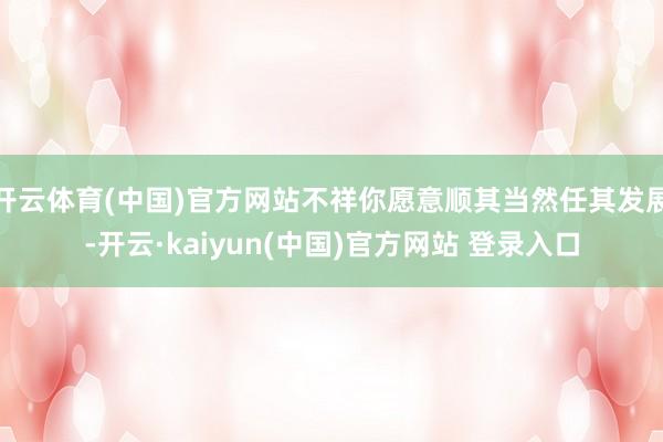开云体育(中国)官方网站不祥你愿意顺其当然任其发展-开云·kaiyun(中国)官方网站 登录入口