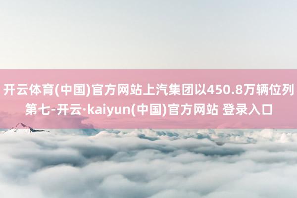 开云体育(中国)官方网站上汽集团以450.8万辆位列第七-开云·kaiyun(中国)官方网站 登录入口