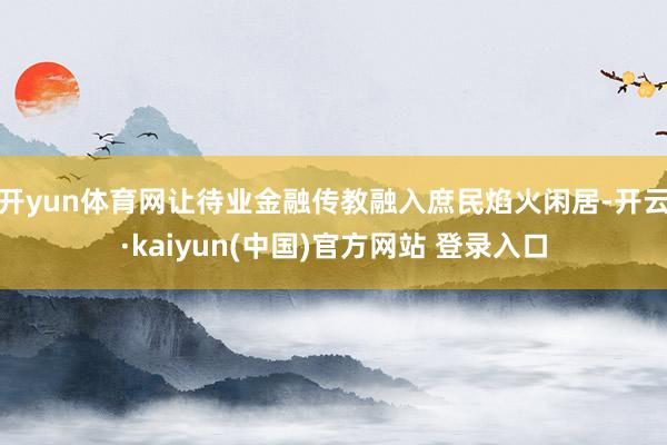 开yun体育网让待业金融传教融入庶民焰火闲居-开云·kaiyun(中国)官方网站 登录入口