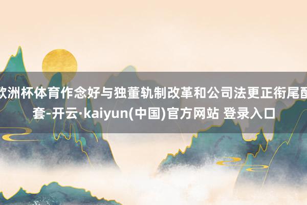 欧洲杯体育作念好与独董轨制改革和公司法更正衔尾配套-开云·kaiyun(中国)官方网站 登录入口