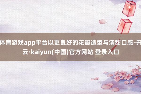 体育游戏app平台以更良好的花瓣造型与清甜口感-开云·kaiyun(中国)官方网站 登录入口