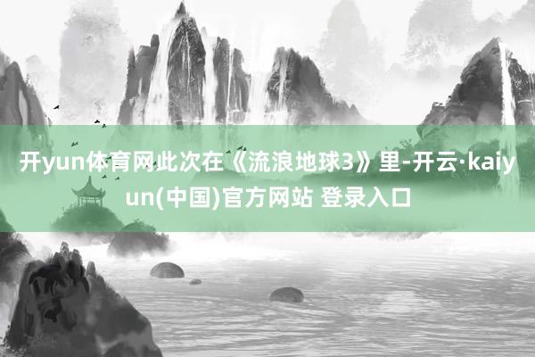 开yun体育网此次在《流浪地球3》里-开云·kaiyun(中国)官方网站 登录入口
