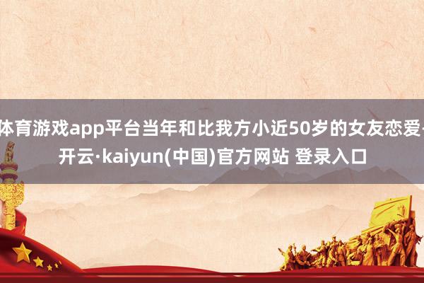 体育游戏app平台当年和比我方小近50岁的女友恋爱-开云·kaiyun(中国)官方网站 登录入口