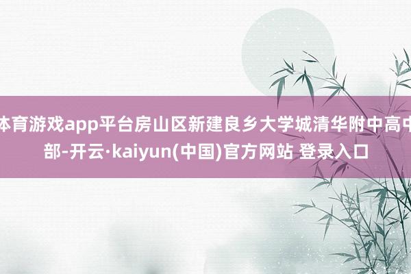 体育游戏app平台房山区新建良乡大学城清华附中高中部-开云·kaiyun(中国)官方网站 登录入口