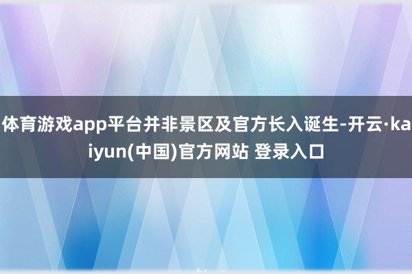 体育游戏app平台并非景区及官方长入诞生-开云·kaiyun(中国)官方网站 登录入口