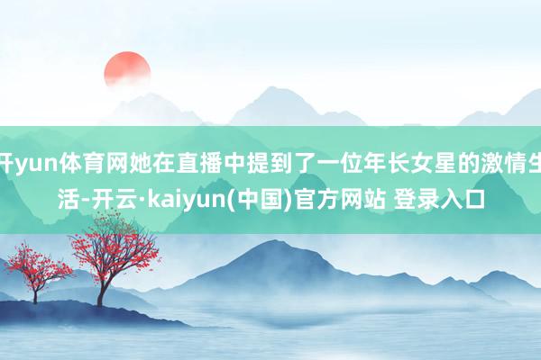开yun体育网她在直播中提到了一位年长女星的激情生活-开云·kaiyun(中国)官方网站 登录入口