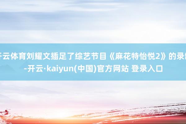 开云体育刘耀文插足了综艺节目《麻花特怡悦2》的录制-开云·kaiyun(中国)官方网站 登录入口