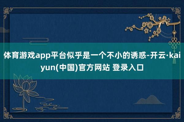 体育游戏app平台似乎是一个不小的诱惑-开云·kaiyun(中国)官方网站 登录入口