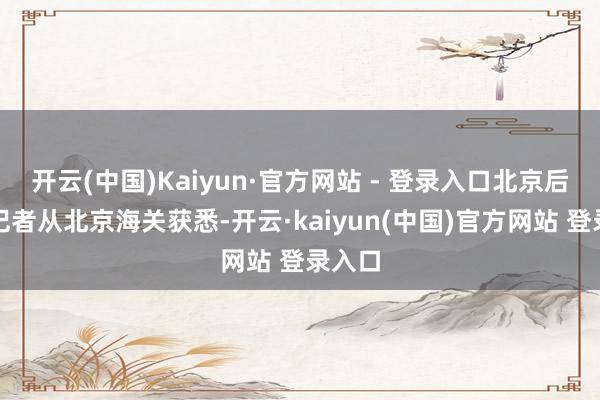 开云(中国)Kaiyun·官方网站 - 登录入口北京后生报记者从北京海关获悉-开云·kaiyun(中国)官方网站 登录入口