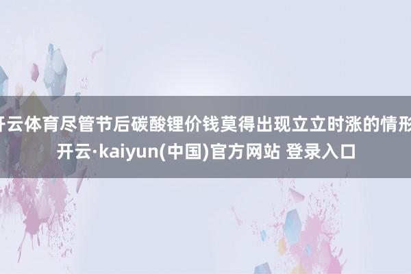 开云体育尽管节后碳酸锂价钱莫得出现立立时涨的情形-开云·kaiyun(中国)官方网站 登录入口