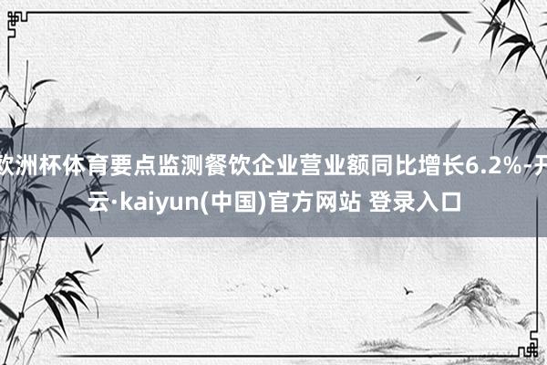 欧洲杯体育要点监测餐饮企业营业额同比增长6.2%-开云·kaiyun(中国)官方网站 登录入口