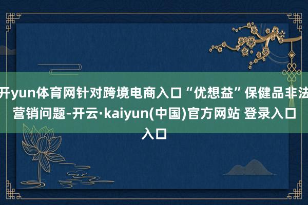 开yun体育网针对跨境电商入口“优想益”保健品非法营销问题-开云·kaiyun(中国)官方网站 登录入口