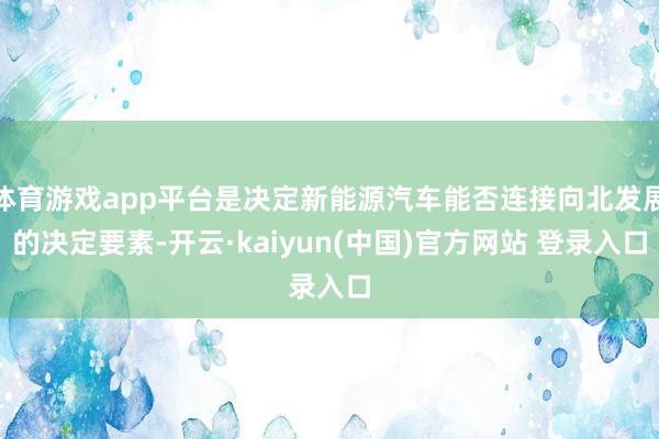 体育游戏app平台是决定新能源汽车能否连接向北发展的决定要素-开云·kaiyun(中国)官方网站 登录入口