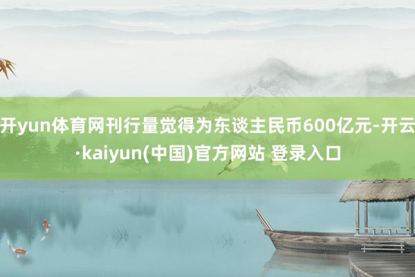 开yun体育网刊行量觉得为东谈主民币600亿元-开云·kaiyun(中国)官方网站 登录入口
