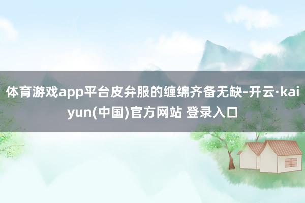 体育游戏app平台皮弁服的缠绵齐备无缺-开云·kaiyun(中国)官方网站 登录入口