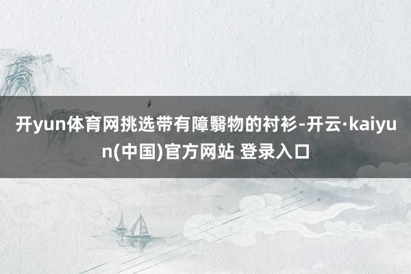 开yun体育网挑选带有障翳物的衬衫-开云·kaiyun(中国)官方网站 登录入口