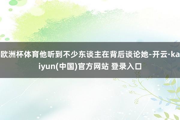 欧洲杯体育他听到不少东谈主在背后谈论她-开云·kaiyun(中国)官方网站 登录入口
