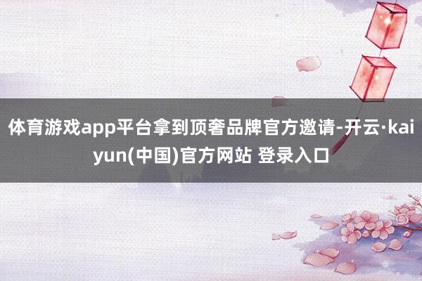 体育游戏app平台拿到顶奢品牌官方邀请-开云·kaiyun(中国)官方网站 登录入口