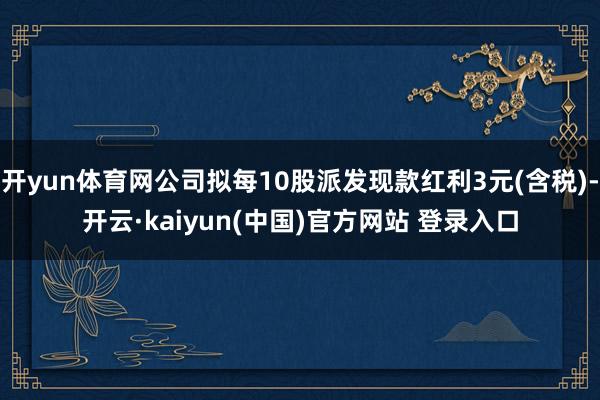 开yun体育网公司拟每10股派发现款红利3元(含税)-开云·kaiyun(中国)官方网站 登录入口