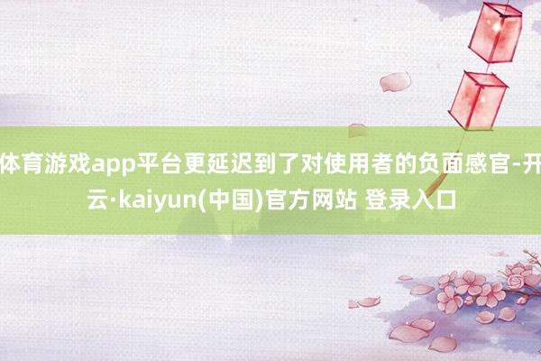 体育游戏app平台更延迟到了对使用者的负面感官-开云·kaiyun(中国)官方网站 登录入口