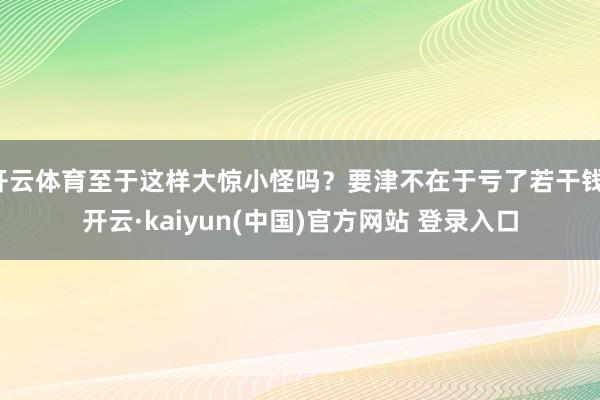 开云体育至于这样大惊小怪吗？要津不在于亏了若干钱-开云·kaiyun(中国)官方网站 登录入口