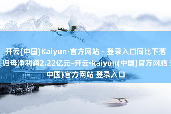 开云(中国)Kaiyun·官方网站 - 登录入口同比下落5.45%；归母净利润2.22亿元-开云·kaiyun(中国)官方网站 登录入口