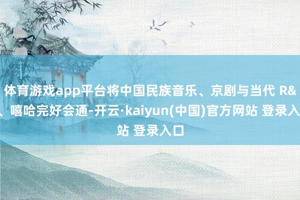 体育游戏app平台将中国民族音乐、京剧与当代 R&B、嘻哈完好会通-开云·kaiyun(中国)官方网站 登录入口