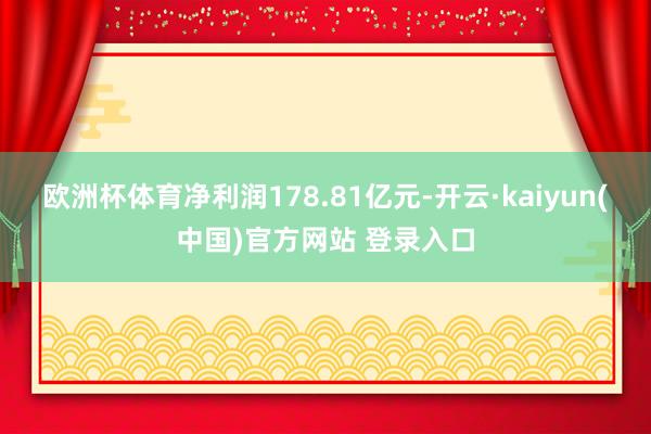 欧洲杯体育净利润178.81亿元-开云·kaiyun(中国)官方网站 登录入口
