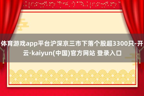 体育游戏app平台沪深京三市下落个股超3300只-开云·kaiyun(中国)官方网站 登录入口
