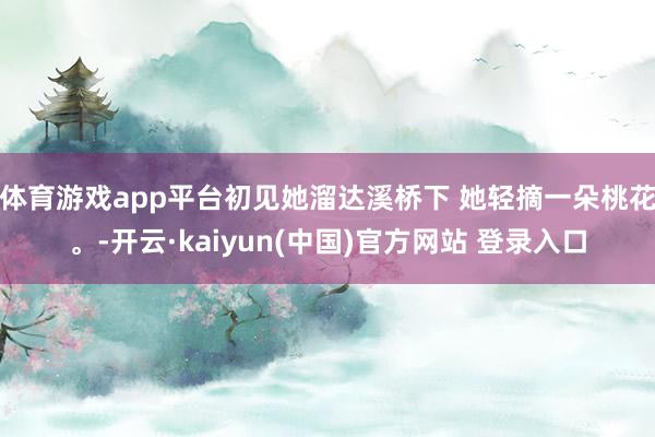体育游戏app平台初见她溜达溪桥下 她轻摘一朵桃花。-开云·kaiyun(中国)官方网站 登录入口