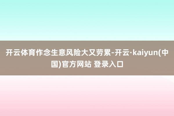 开云体育作念生意风险大又劳累-开云·kaiyun(中国)官方网站 登录入口
