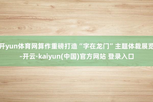 开yun体育网算作重磅打造“字在龙门”主题体裁展览-开云·kaiyun(中国)官方网站 登录入口