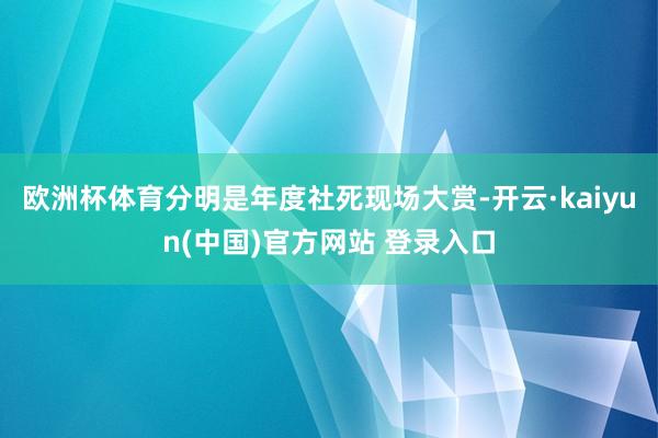 欧洲杯体育分明是年度社死现场大赏-开云·kaiyun(中国)官方网站 登录入口