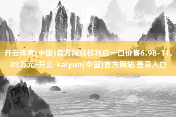 开云体育(中国)官方网站权利后一口价售6.98-11.88万元-开云·kaiyun(中国)官方网站 登录入口