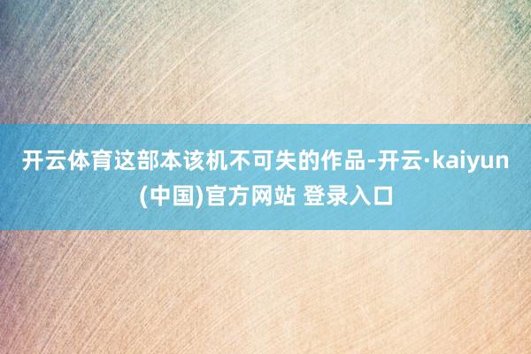 开云体育这部本该机不可失的作品-开云·kaiyun(中国)官方网站 登录入口