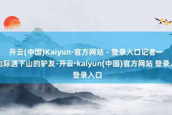 开云(中国)Kaiyun·官方网站 - 登录入口记者一瞥也际遇下山的驴友-开云·kaiyun(中国)官方网站 登录入口